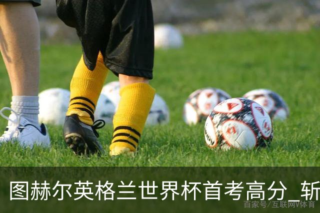 图赫尔英格兰世界杯首考高分 斩获7次绝佳机会22射11正